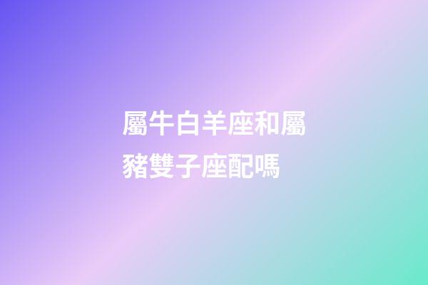 屬牛白羊座和屬豬雙子座配嗎-第1張-星座運勢-玄機派