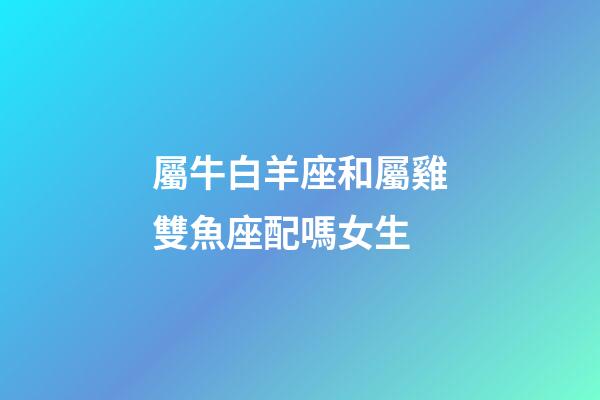 屬牛白羊座和屬雞雙魚座配嗎女生-第1張-星座運勢-玄機派