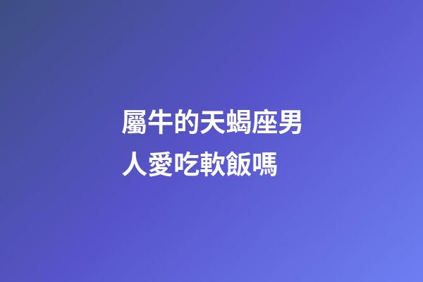屬牛的天蝎座男人愛吃軟飯嗎