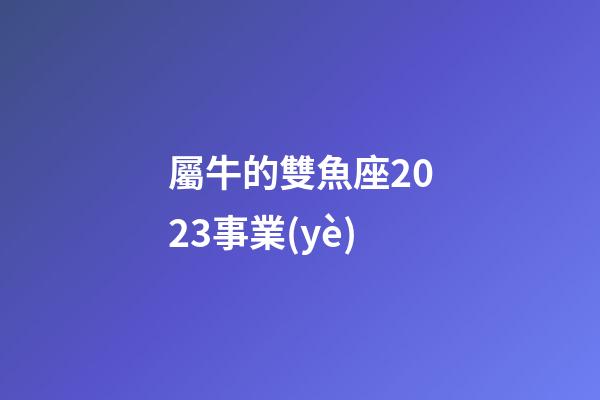 屬牛的雙魚座2023事業(yè)-第1張-星座運勢-玄機派