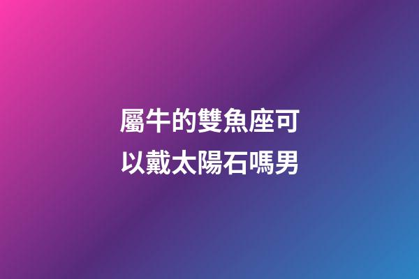 屬牛的雙魚座可以戴太陽石嗎男-第1張-星座運勢-玄機派