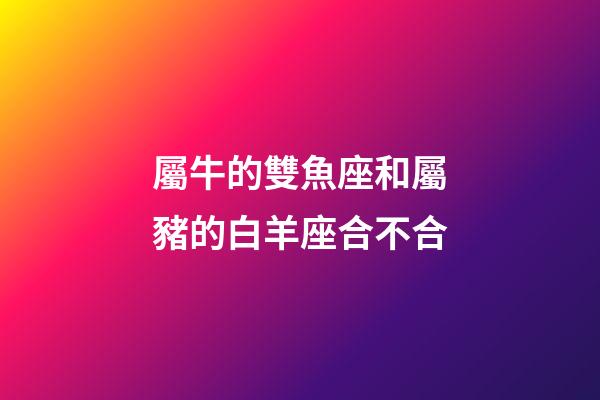 屬牛的雙魚座和屬豬的白羊座合不合-第1張-星座運勢-玄機派