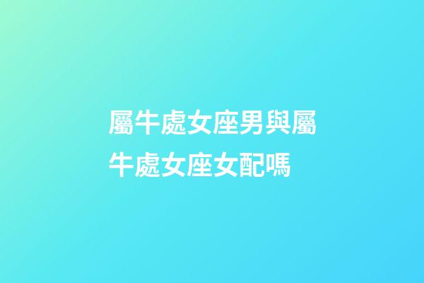 屬牛處女座男與屬牛處女座女配嗎-第1張-星座運(yùn)勢(shì)-玄機(jī)派