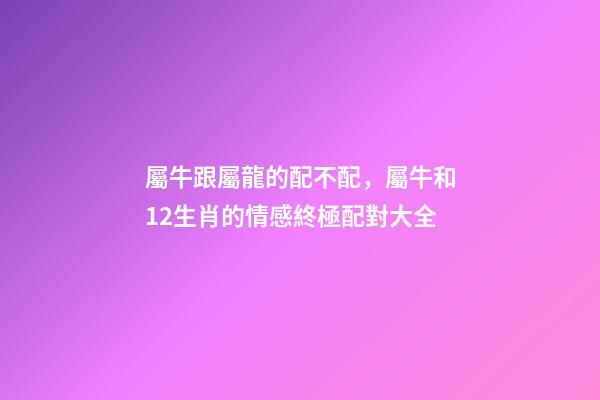屬牛跟屬龍的配不配，屬牛和12生肖的情感終極配對大全-第1張-觀點-玄機派