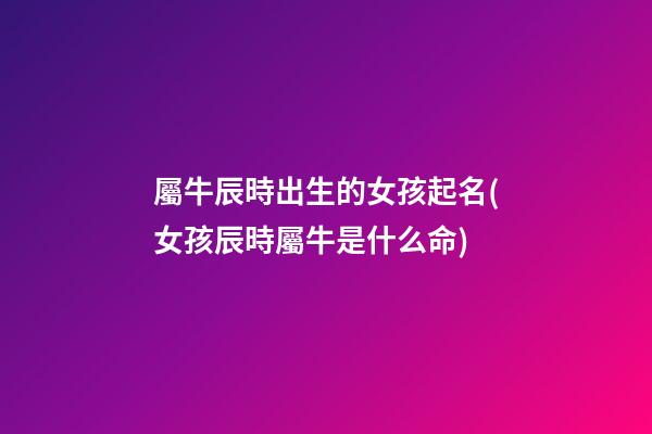 屬牛辰時出生的女孩起名(女孩辰時屬牛是什么命)