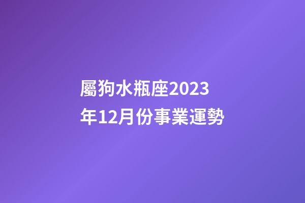 屬狗水瓶座2023年12月份事業運勢-第1張-星座運勢-玄機派