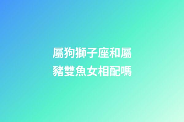 屬狗獅子座和屬豬雙魚女相配嗎-第1張-星座運勢-玄機派