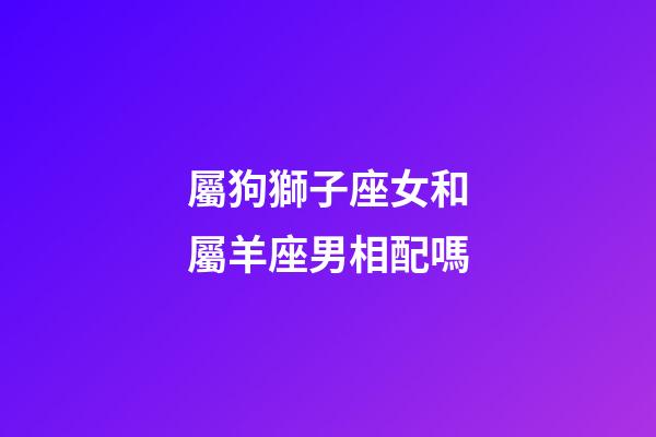 屬狗獅子座女和屬羊座男相配嗎-第1張-星座運(yùn)勢(shì)-玄機(jī)派