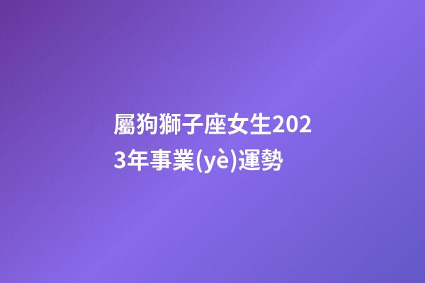 屬狗獅子座女生2023年事業(yè)運勢-第1張-星座運勢-玄機派