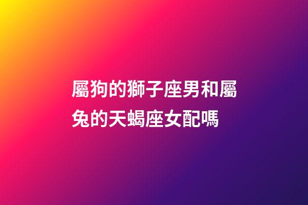 屬狗的獅子座男和屬兔的天蝎座女配嗎-第1張-星座運勢-玄機派
