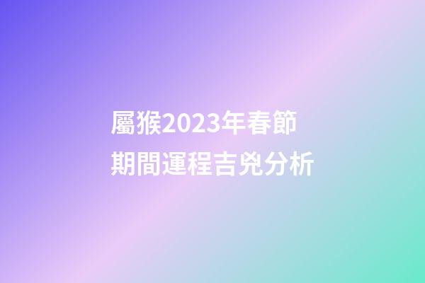 屬猴2023年春節期間運程吉兇分析