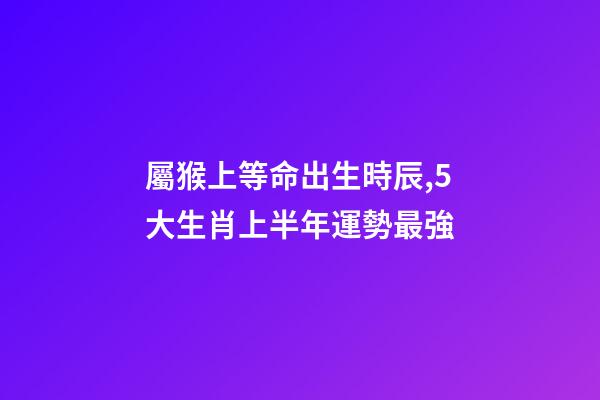 屬猴上等命出生時辰,5大生肖上半年運勢最強-第1張-觀點-玄機派