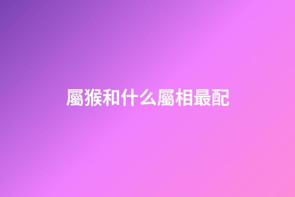 屬猴和什么屬相最配（十猴九苦,哪個(gè)月份最苦）-第1張-星座運(yùn)勢(shì)-玄機(jī)派