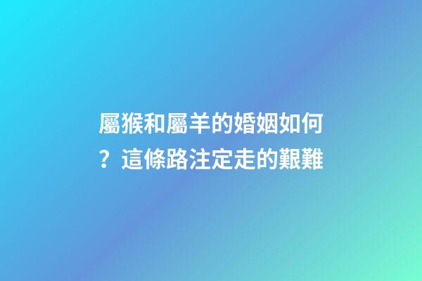 屬猴和屬羊的婚姻如何？這條路注定走的艱難