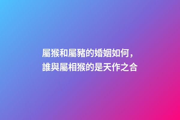 屬猴和屬豬的婚姻如何，誰與屬相猴的是天作之合-第1張-觀點-玄機派