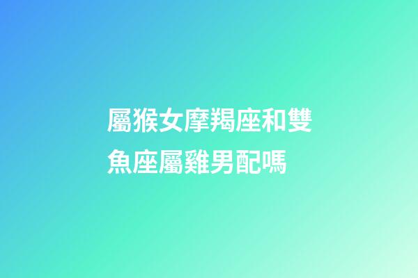 屬猴女摩羯座和雙魚座屬雞男配嗎-第1張-星座運勢-玄機派