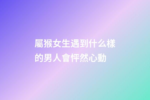屬猴女生遇到什么樣的男人會怦然心動