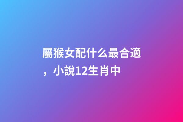 屬猴女配什么最合適，小說12生肖中-第1張-觀點-玄機派