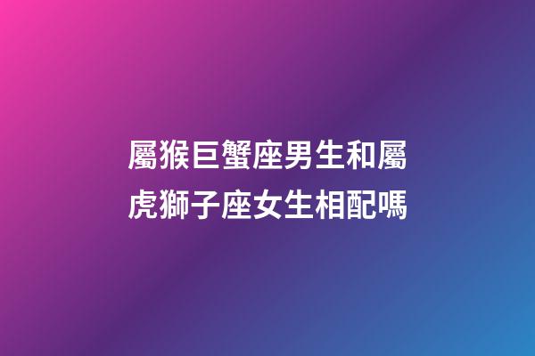 屬猴巨蟹座男生和屬虎獅子座女生相配嗎-第1張-星座運勢-玄機派