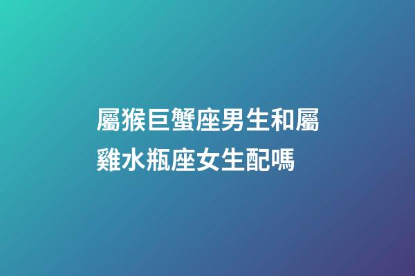 屬猴巨蟹座男生和屬雞水瓶座女生配嗎-第1張-星座運勢-玄機派