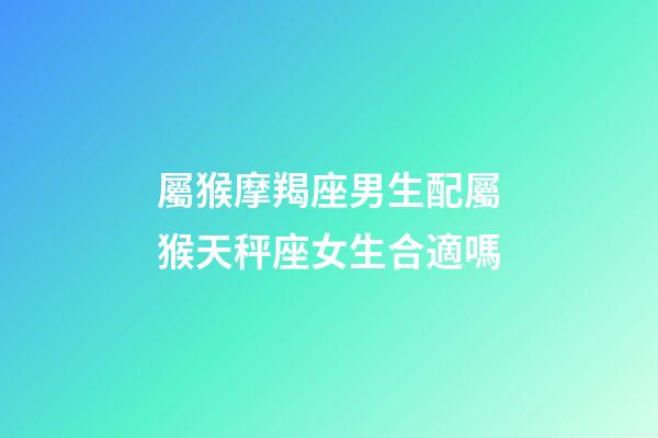 屬猴摩羯座男生配屬猴天秤座女生合適嗎-第1張-星座運勢-玄機派