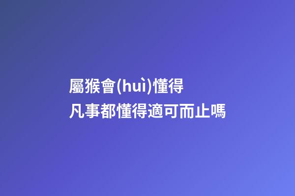 屬猴會(huì)懂得凡事都懂得適可而止嗎