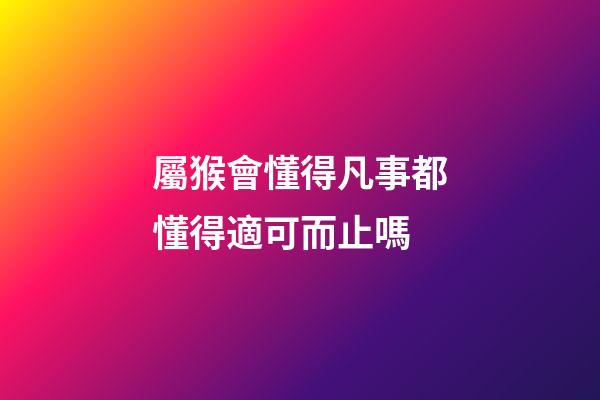 屬猴會懂得凡事都懂得適可而止嗎