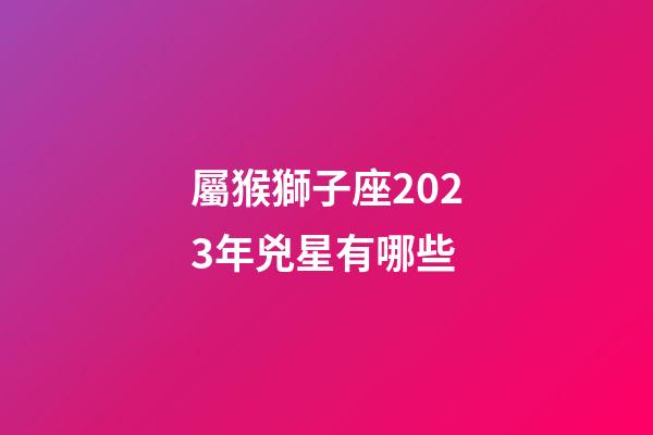 屬猴獅子座2023年兇星有哪些