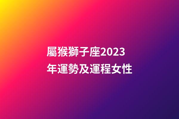 屬猴獅子座2023年運勢及運程女性-第1張-星座運勢-玄機派