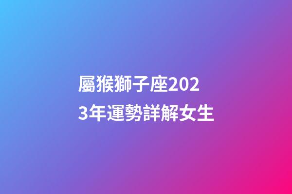屬猴獅子座2023年運勢詳解女生-第1張-星座運勢-玄機派