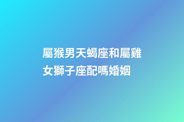 屬猴男天蝎座和屬雞女獅子座配嗎婚姻-第1張-星座運勢-玄機派