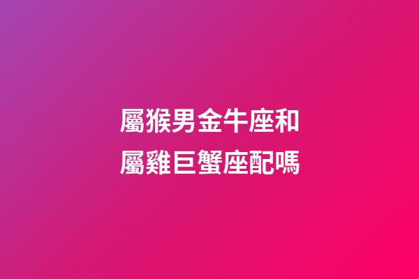 屬猴男金牛座和屬雞巨蟹座配嗎-第1張-星座運勢-玄機派
