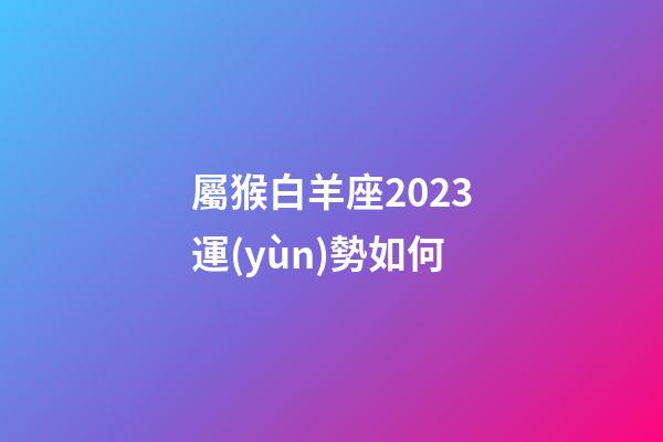 屬猴白羊座2023運(yùn)勢如何-第1張-星座運(yùn)勢-玄機(jī)派
