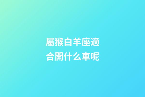 屬猴白羊座適合開什么車呢-第1張-星座運勢-玄機派