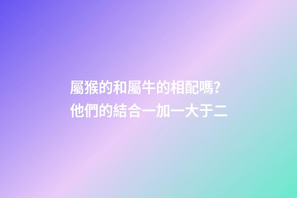 屬猴的和屬牛的相配嗎？他們的結合一加一大于二