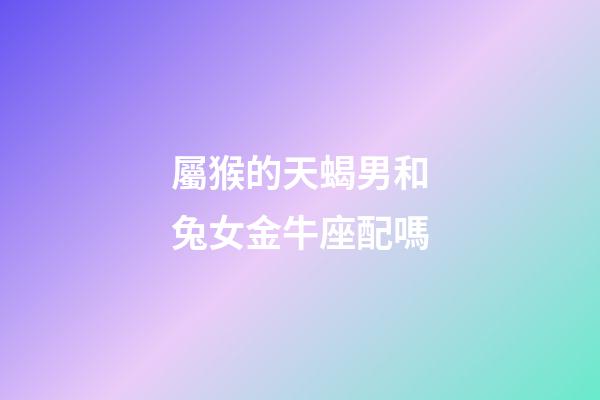 屬猴的天蝎男和兔女金牛座配嗎-第1張-星座運(yùn)勢-玄機(jī)派