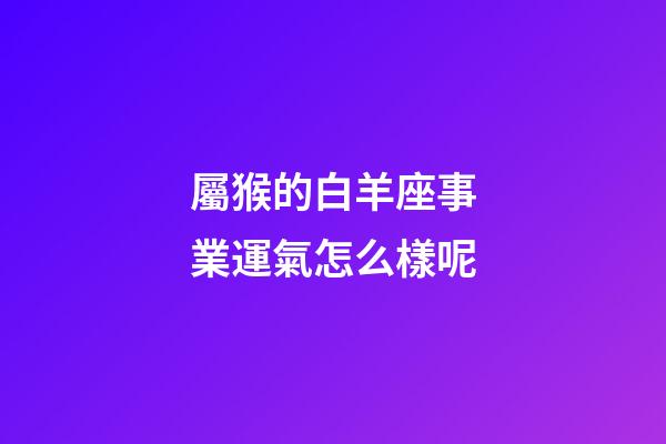 屬猴的白羊座事業運氣怎么樣呢-第1張-星座運勢-玄機派
