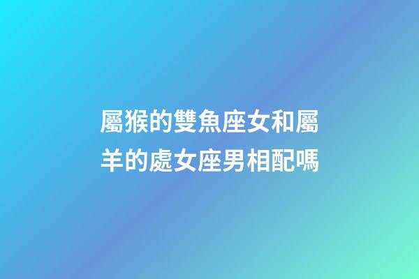 屬猴的雙魚座女和屬羊的處女座男相配嗎-第1張-星座運勢-玄機派