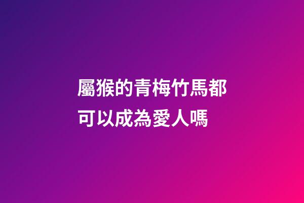 屬猴的青梅竹馬都可以成為愛人嗎