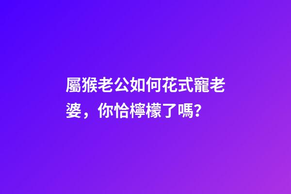 屬猴老公如何花式寵老婆，你恰檸檬了嗎？