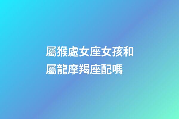 屬猴處女座女孩和屬龍摩羯座配嗎-第1張-星座運勢-玄機派