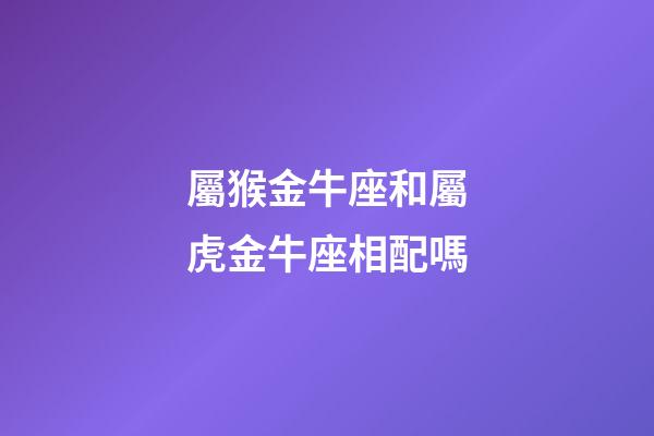 屬猴金牛座和屬虎金牛座相配嗎-第1張-星座運(yùn)勢-玄機(jī)派