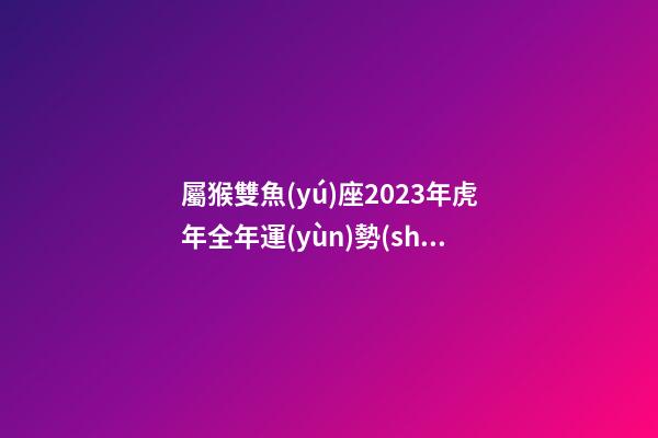 屬猴雙魚(yú)座2023年虎年全年運(yùn)勢(shì)如何呢