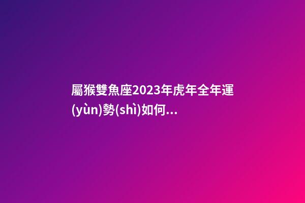 屬猴雙魚座2023年虎年全年運(yùn)勢(shì)如何呢-第1張-星座運(yùn)勢(shì)-玄機(jī)派