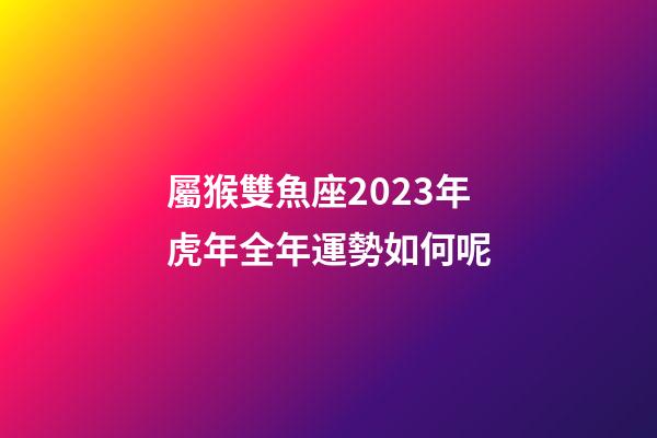 屬猴雙魚座2023年虎年全年運勢如何呢