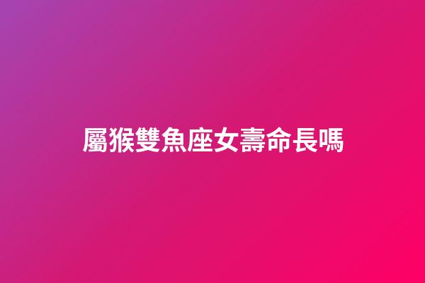 屬猴雙魚座女壽命長嗎-第1張-星座運勢-玄機派