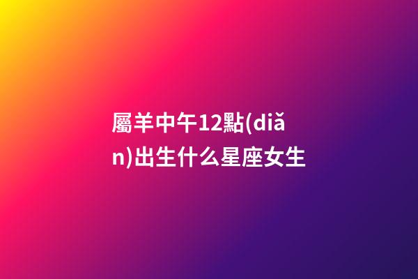 屬羊中午12點(diǎn)出生什么星座女生
