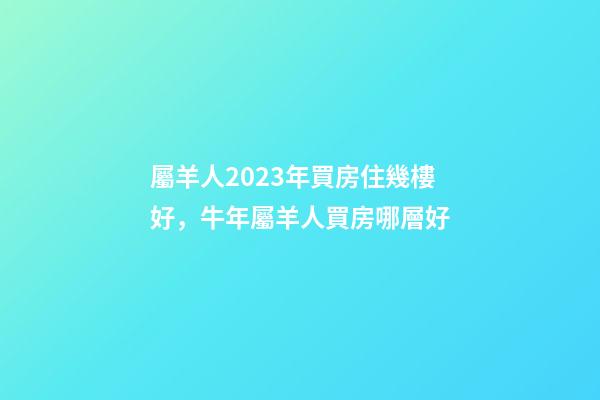 屬羊人2023年買房住幾樓好，牛年屬羊人買房哪層好