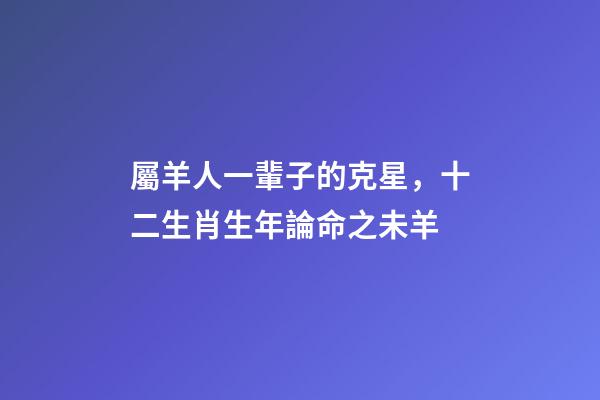 屬羊人一輩子的克星，十二生肖生年論命之未羊-第1張-觀點-玄機派