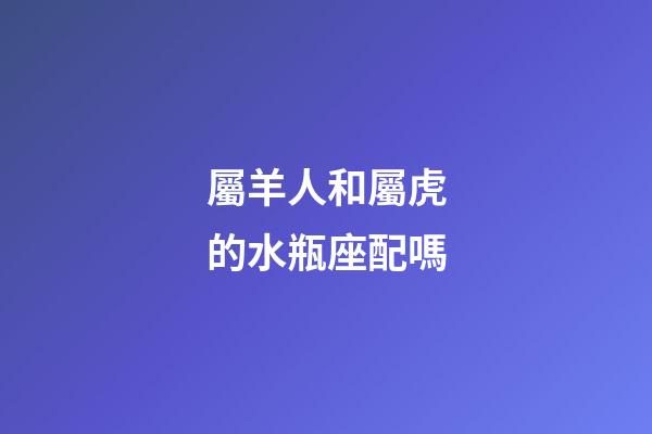 屬羊人和屬虎的水瓶座配嗎-第1張-星座運勢-玄機派